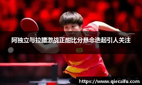 阿独立与拉腊激战正酣比分悬念迭起引人关注