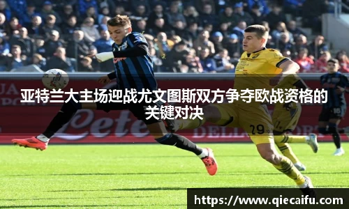 亚特兰大主场迎战尤文图斯双方争夺欧战资格的关键对决